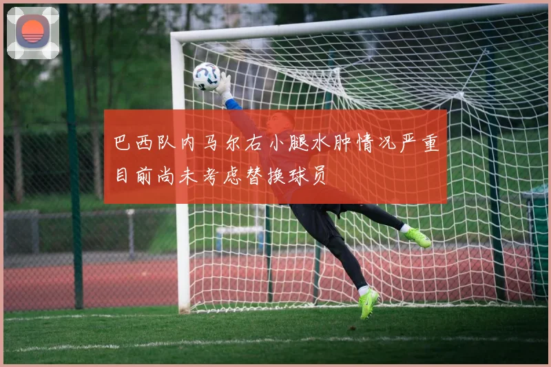 巴西队内马尔右小腿水肿情况严重目前尚未考虑替换球员