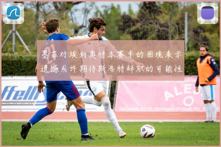 墨菲对埃利奥特本赛季的困境表示遗憾或许期待斯洛特辞职的可能性