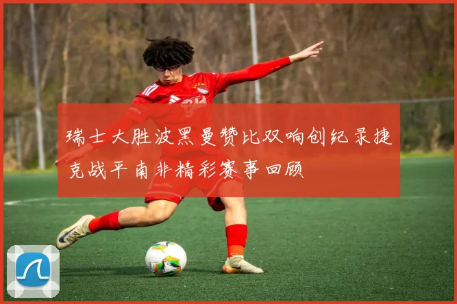 瑞士大胜波黑曼赞比双响创纪录捷克战平南非精彩赛事回顾