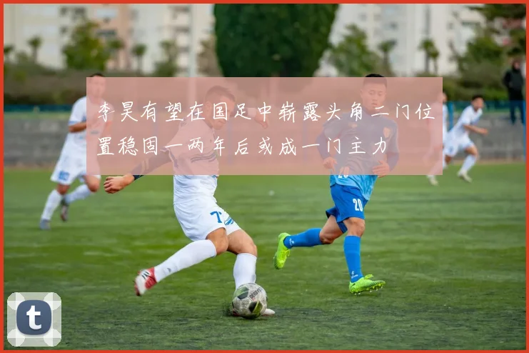 李昊有望在国足中崭露头角二门位置稳固一两年后或成一门主力