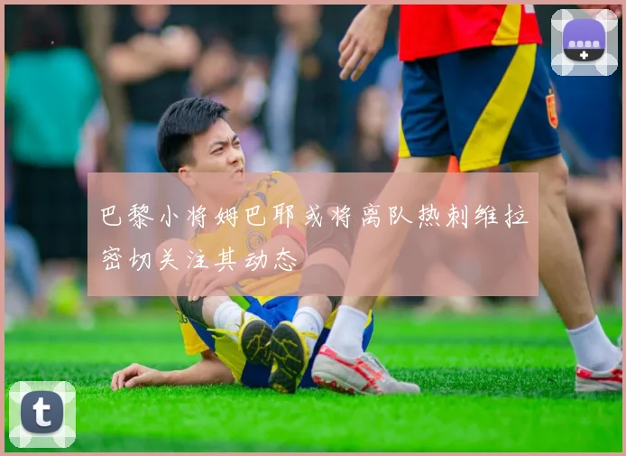 巴黎小将姆巴耶或将离队热刺维拉密切关注其动态