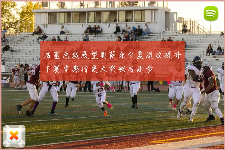 活塞总裁展望奥萨尔今夏进攻提升下赛季期待更大突破与进步