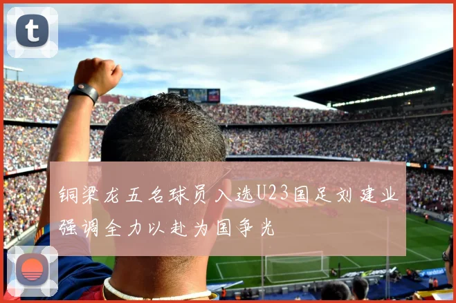 铜梁龙五名球员入选U23国足刘建业强调全力以赴为国争光