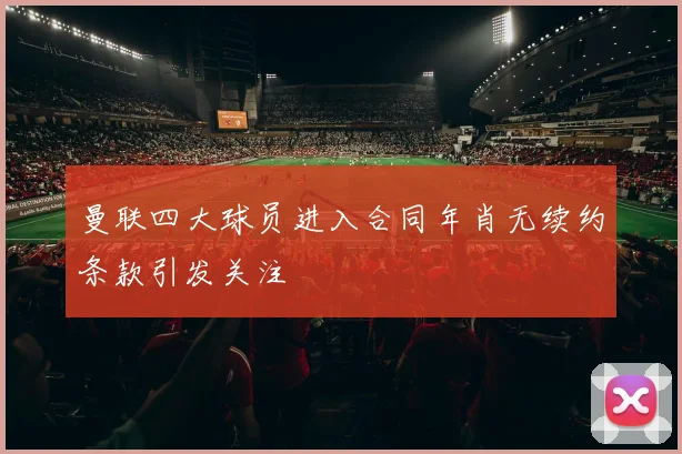 曼联四大球员进入合同年肖无续约条款引发关注