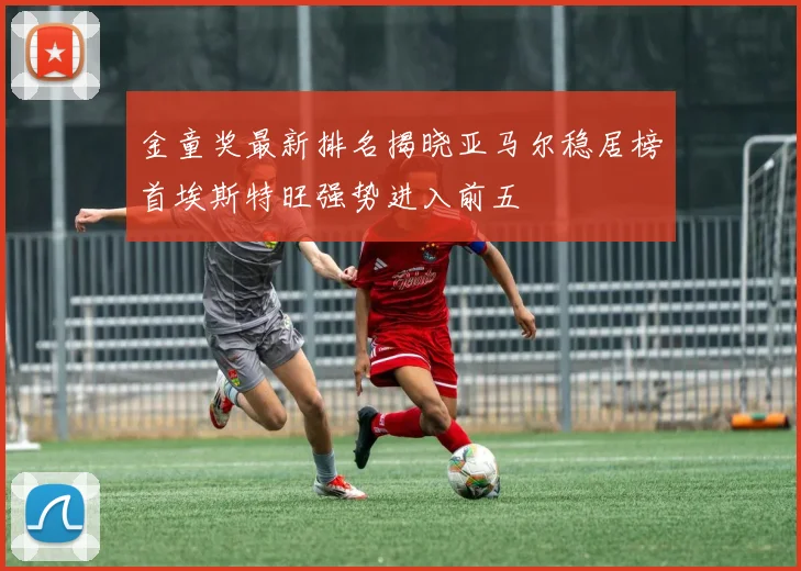 金童奖最新排名揭晓亚马尔稳居榜首埃斯特旺强势进入前五