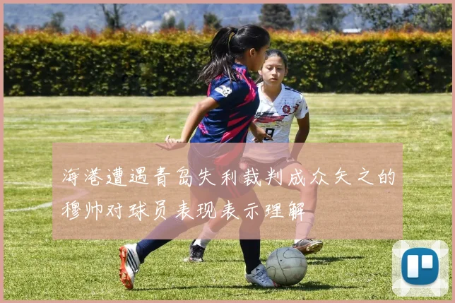 海港遭遇青岛失利裁判成众矢之的穆帅对球员表现表示理解