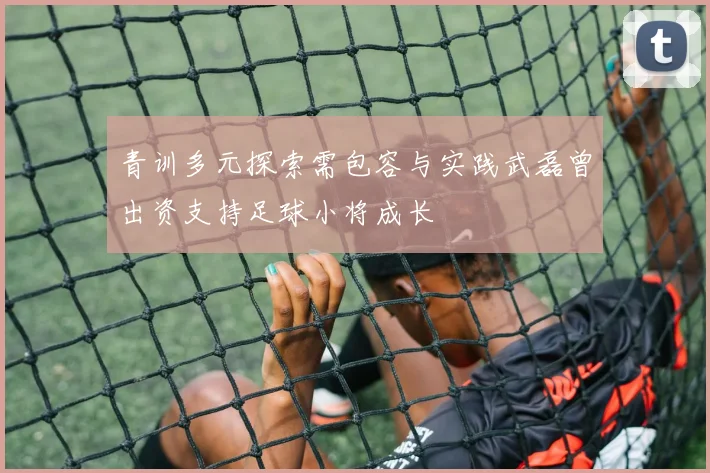 青训多元探索需包容与实践武磊曾出资支持足球小将成长