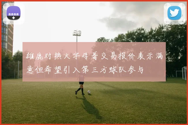雄鹿对热火字母哥交易报价表示满意但希望引入第三方球队参与