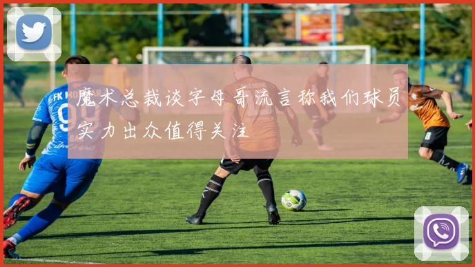 魔术总裁谈字母哥流言称我们球员实力出众值得关注