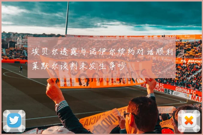 埃贝尔透露与诺伊尔续约对话顺利莱默尔谈判未发生争吵