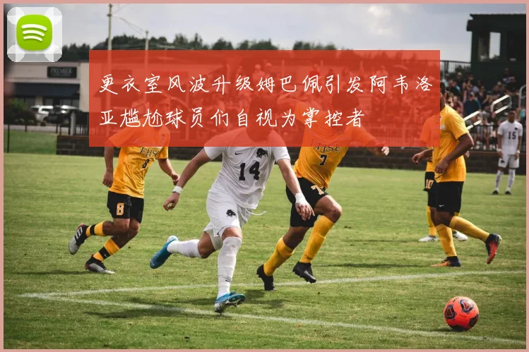 更衣室风波升级姆巴佩引发阿韦洛亚尴尬球员们自视为掌控者