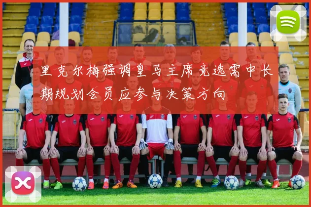 里克尔梅强调皇马主席竞选需中长期规划会员应参与决策方向