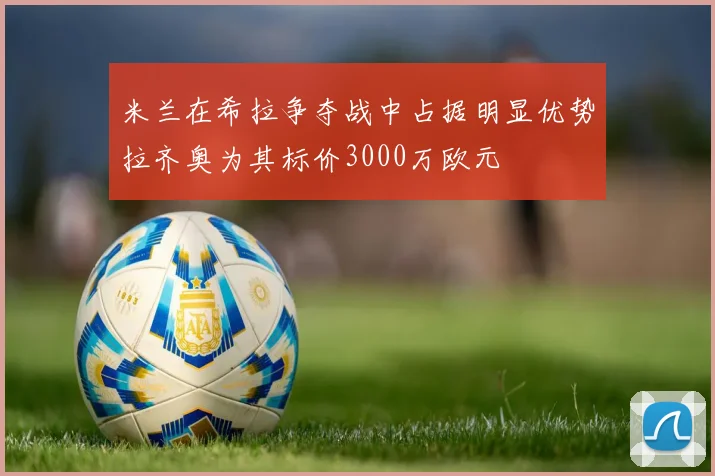 米兰在希拉争夺战中占据明显优势拉齐奥为其标价3000万欧元