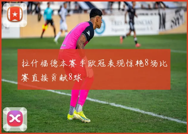 拉什福德本赛季欧冠表现惊艳8场比赛直接贡献8球