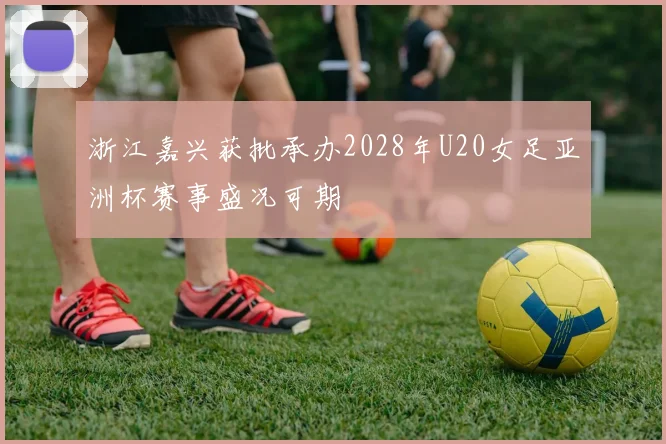 浙江嘉兴获批承办2028年U20女足亚洲杯赛事盛况可期