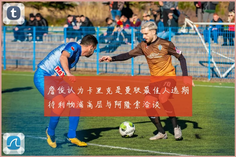 詹俊认为卡里克是曼联最佳人选期待利物浦高层与阿隆索洽谈