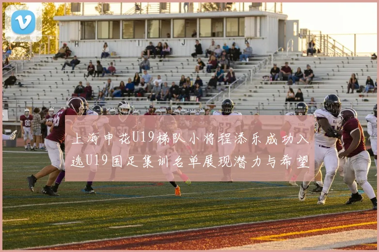 上海申花U19梯队小将程添乐成功入选U19国足集训名单展现潜力与希望
