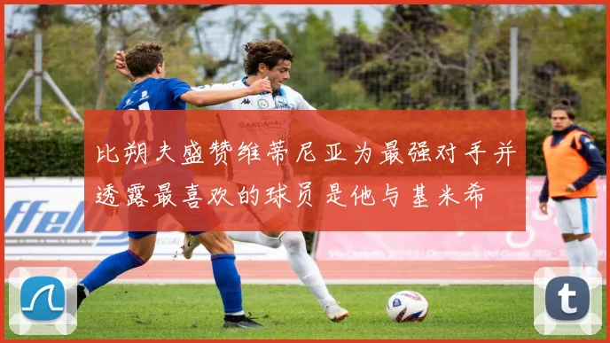 比朔夫盛赞维蒂尼亚为最强对手并透露最喜欢的球员是他与基米希
