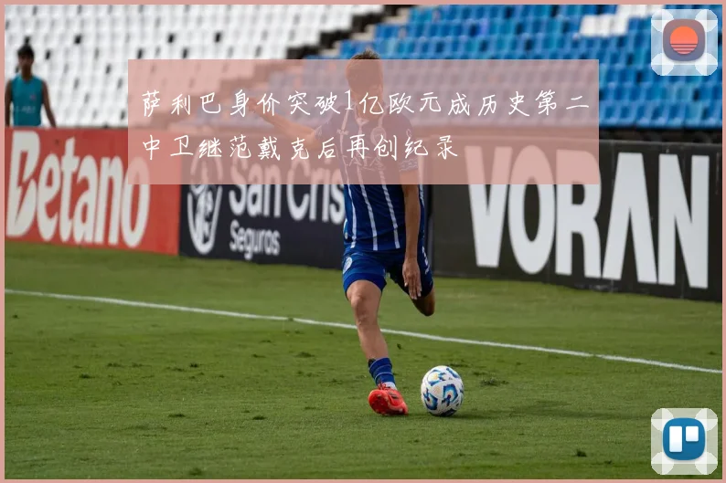 萨利巴身价突破1亿欧元成历史第二中卫继范戴克后再创纪录