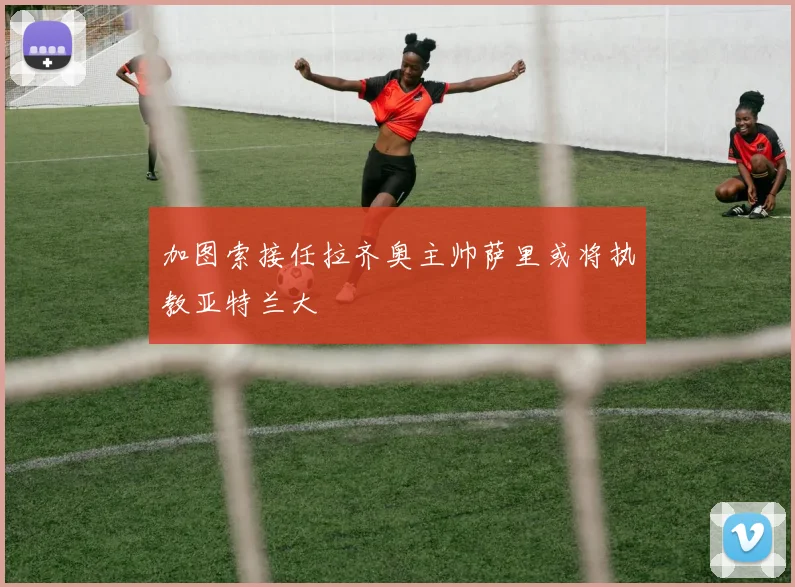 加图索接任拉齐奥主帅萨里或将执教亚特兰大