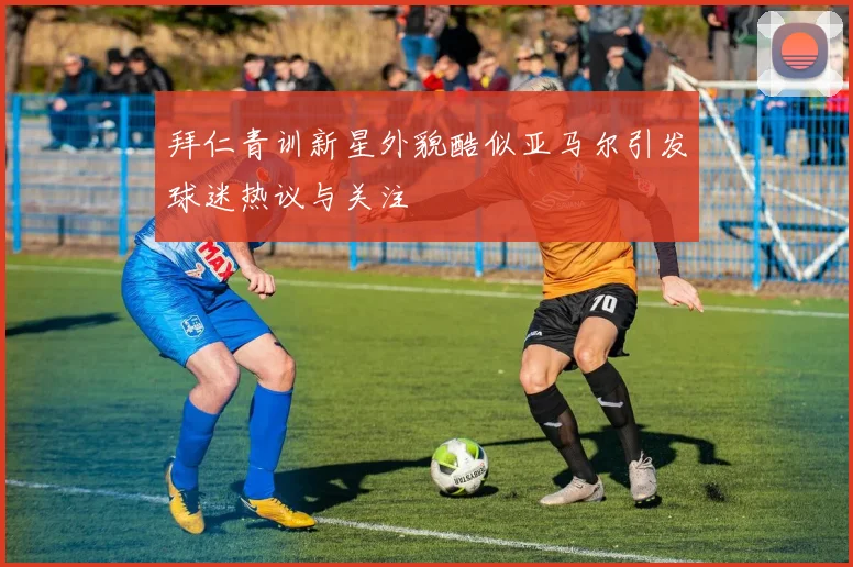 拜仁青训新星外貌酷似亚马尔引发球迷热议与关注