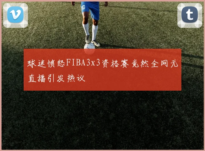 球迷愤怒FIBA3x3资格赛竟然全网无直播引发热议