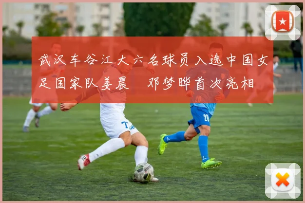 武汉车谷江大六名球员入选中国女足国家队姜晨璟邓梦晔首次亮相