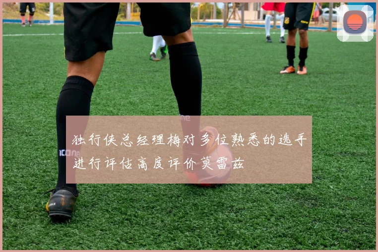 独行侠总经理梅对多位熟悉的选手进行评估高度评价莫雷兹
