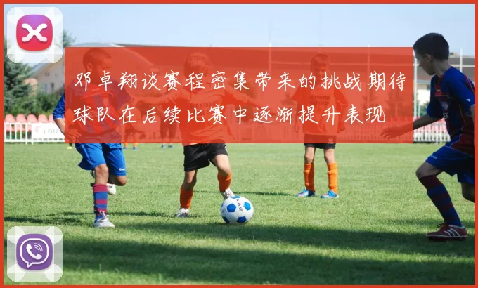 邓卓翔谈赛程密集带来的挑战期待球队在后续比赛中逐渐提升表现