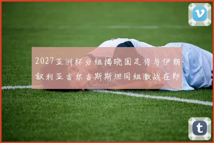 2027亚洲杯分组揭晓国足将与伊朗叙利亚吉尔吉斯斯坦同组激战在即